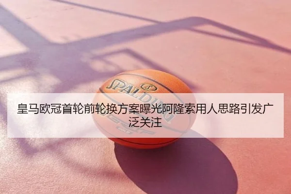 皇马欧冠首轮前轮换方案曝光阿隆索用人思路引发广泛关注