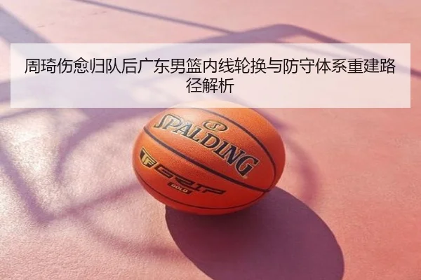 周琦伤愈归队后广东男篮内线轮换与防守体系重建路径解析