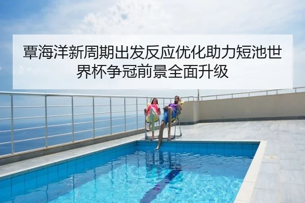 覃海洋新周期出发反应优化助力短池世界杯争冠前景全面升级