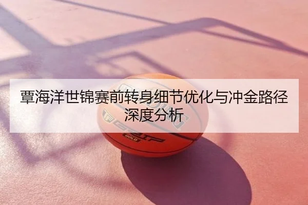 覃海洋世锦赛前转身细节优化与冲金路径深度分析