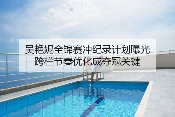吴艳妮全锦赛冲纪录计划曝光 跨栏节奏优化成夺冠关键