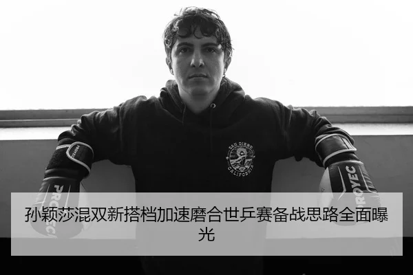 孙颖莎混双新搭档加速磨合世乒赛备战思路全面曝光