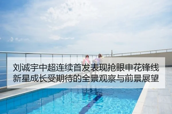 刘诚宇中超连续首发表现抢眼申花锋线新星成长受期待的全景观察与前景展望